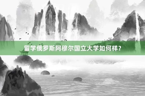 留学俄罗斯阿穆尔国立大学如何样？