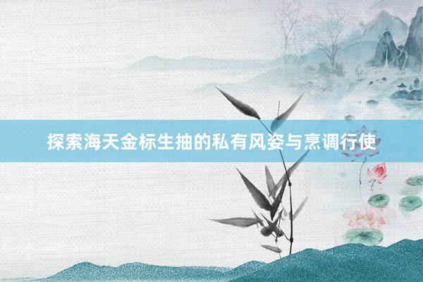 探索海天金标生抽的私有风姿与烹调行使