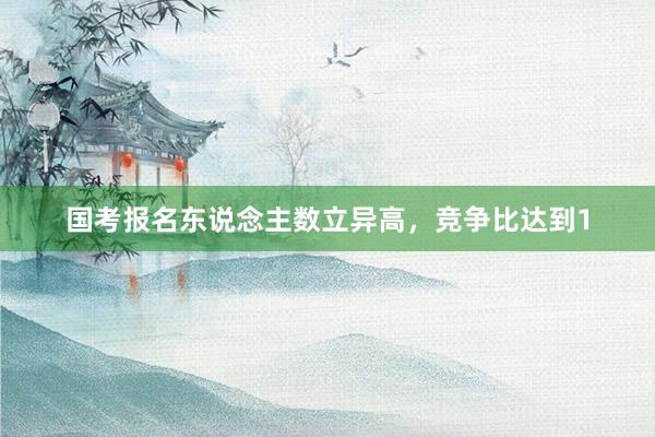 国考报名东说念主数立异高，竞争比达到1