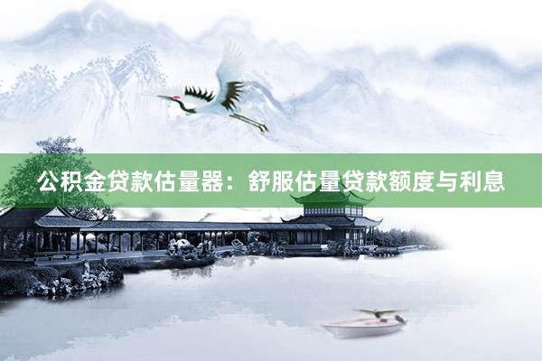 公积金贷款估量器：舒服估量贷款额度与利息