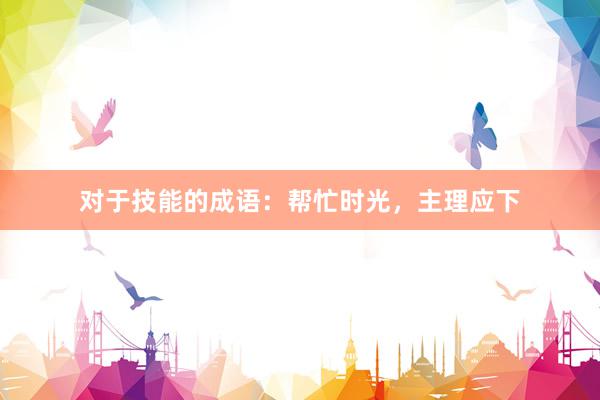对于技能的成语：帮忙时光，主理应下